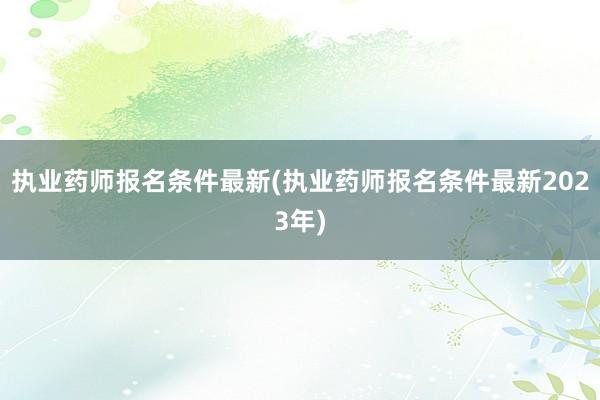 执业药师报名条件最新(执业药师报名条件最新2023年)