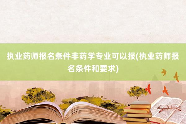 执业药师报名条件非药学专业可以报(执业药师报名条件和要求)