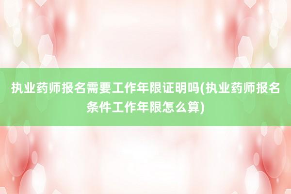 执业药师报名需要工作年限证明吗(执业药师报名条件工作年限怎么算)