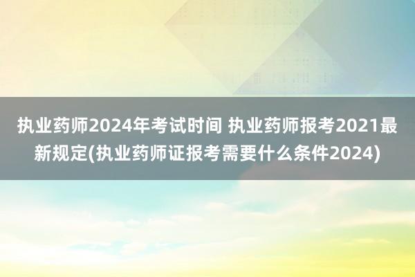 执业药师2024年考试时间 执业药师报考2021最新规定(执业药师证报考需要什么条件2024)