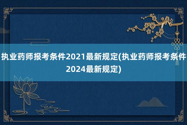 执业药师报考条件2021最新规定(执业药师报考条件2024最新规定)
