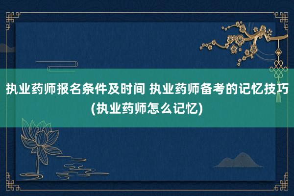 执业药师报名条件及时间 执业药师备考的记忆技巧(执业药师怎么记忆)
