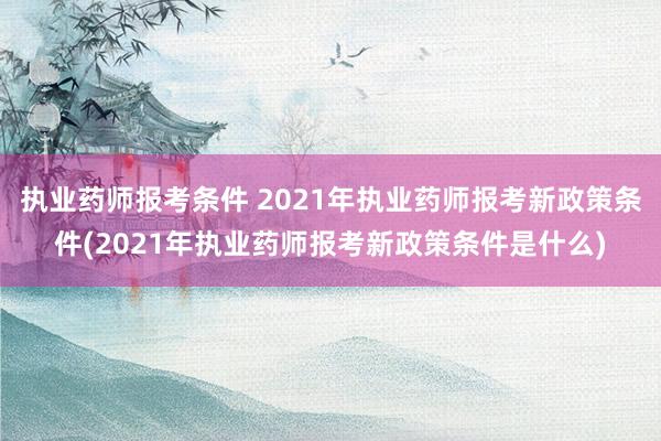 执业药师报考条件 2021年执业药师报考新政策条件(2021年执业药师报考新政策条件是什么)