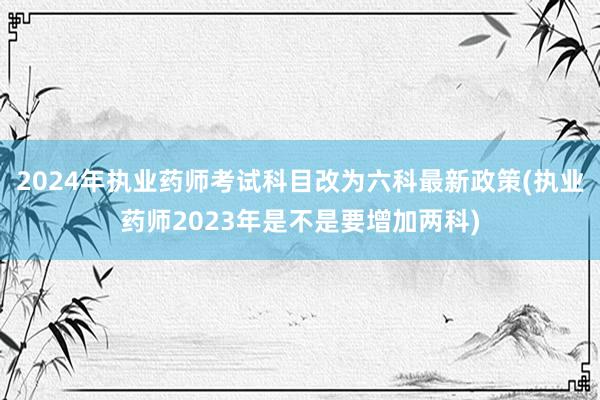 2024年执业药师考试科目改为六科最新政策(执业药师2023年是不是要增加两科)