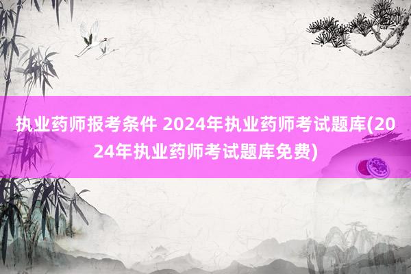 执业药师报考条件 2024年执业药师考试题库(2024年执业药师考试题库免费)