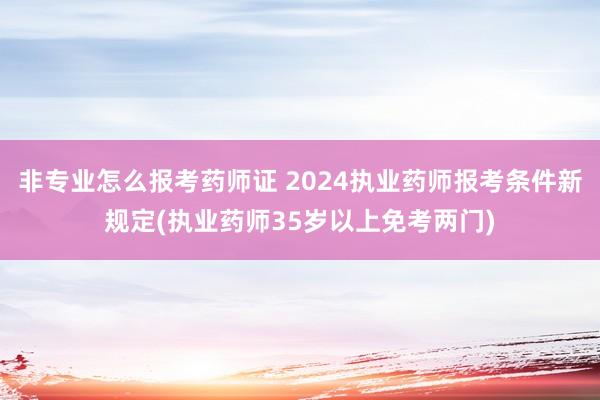 非专业怎么报考药师证 2024执业药师报考条件新规定(执业药师35岁以上免考两门)