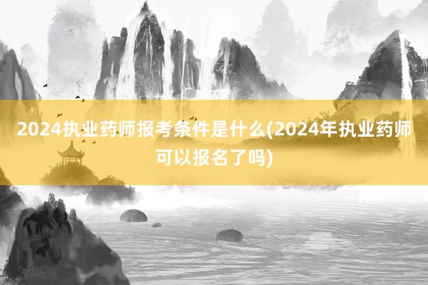 2024执业药师报考条件是什么(2024年执业药师可以报名了吗)