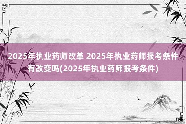 2025年执业药师改革 2025年执业药师报考条件有改变吗(2025年执业药师报考条件)
