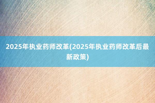 2025年执业药师改革(2025年执业药师改革后最新政策)