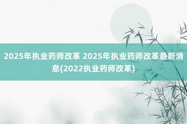 2025年执业药师改革 2025年执业药师改革最新消息(2022执业药师改革)