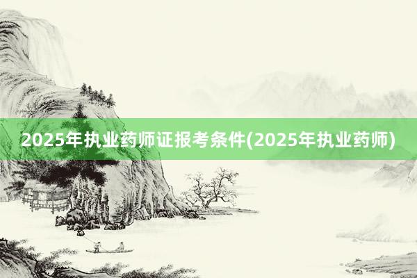 2025年执业药师证报考条件(2025年执业药师)