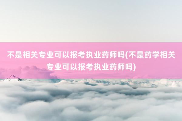 不是相关专业可以报考执业药师吗(不是药学相关专业可以报考执业药师吗)