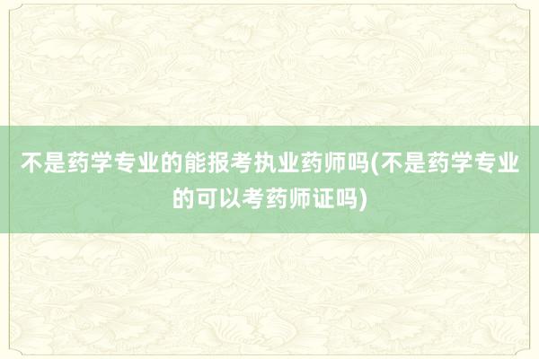 不是药学专业的能报考执业药师吗(不是药学专业的可以考药师证吗)