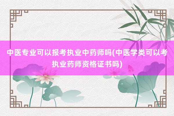 中医专业可以报考执业中药师吗(中医学类可以考执业药师资格证书吗)