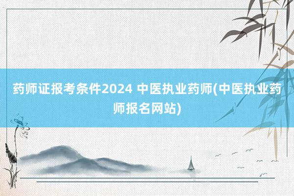 药师证报考条件2024 中医执业药师(中医执业药师报名网站)