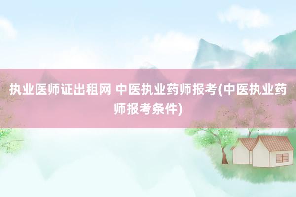 执业医师证出租网 中医执业药师报考(中医执业药师报考条件)