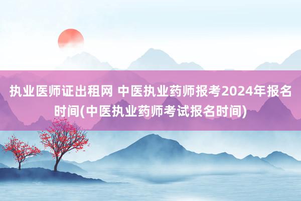 执业医师证出租网 中医执业药师报考2024年报名时间(中医执业药师考试报名时间)