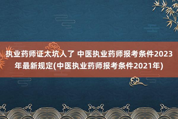 执业药师证太坑人了 中医执业药师报考条件2023年最新规定(中医执业药师报考条件2021年)