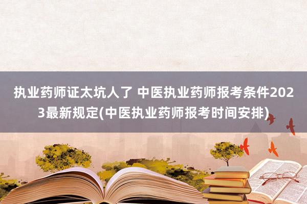 执业药师证太坑人了 中医执业药师报考条件2023最新规定(中医执业药师报考时间安排)