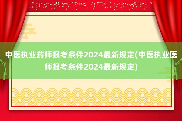中医执业药师报考条件2024最新规定(中医执业医师报考条件2024最新规定)