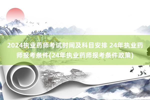 2024执业药师考试时间及科目安排 24年执业药师报考条件(24年执业药师报考条件政策)