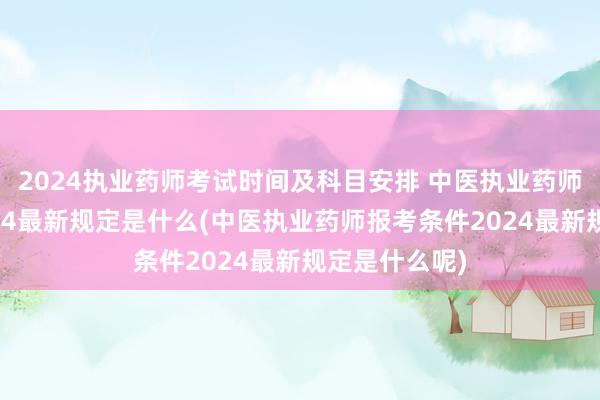 2024执业药师考试时间及科目安排 中医执业药师报考条件2024最新规定是什么(中医执业药师报考条件2024最新规定是什么呢)
