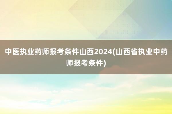 中医执业药师报考条件山西2024(山西省执业中药师报考条件)