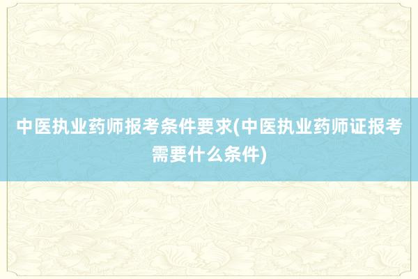 中医执业药师报考条件要求(中医执业药师证报考需要什么条件)