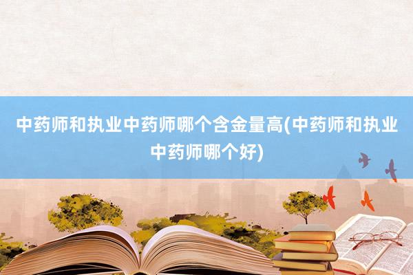 中药师和执业中药师哪个含金量高(中药师和执业中药师哪个好)