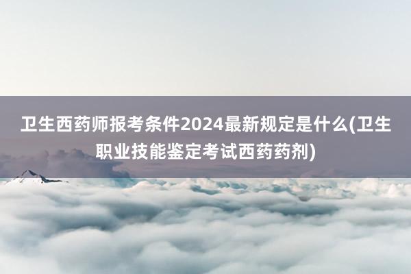 卫生西药师报考条件2024最新规定是什么(卫生职业技能鉴定考试西药药剂)