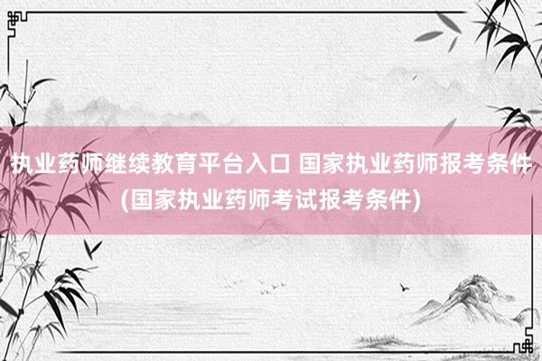 执业药师继续教育平台入口 国家执业药师报考条件(国家执业药师考试报考条件)