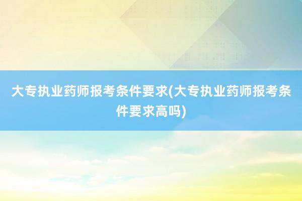 大专执业药师报考条件要求(大专执业药师报考条件要求高吗)