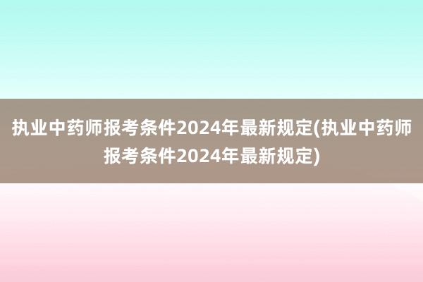 执业中药师报考条件2024年最新规定(执业中药师报考条件2024年最新规定)