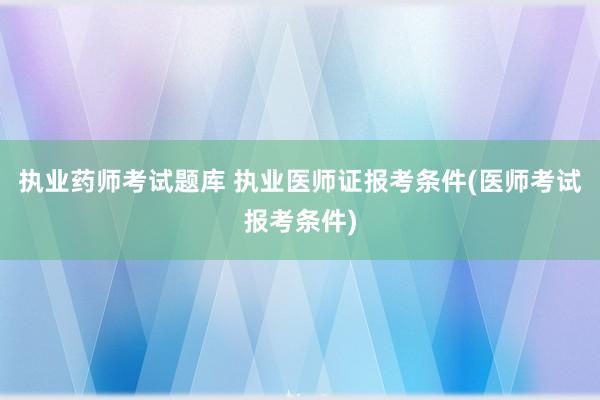 执业药师考试题库 执业医师证报考条件(医师考试报考条件)