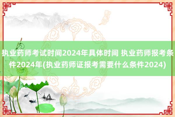 执业药师考试时间2024年具体时间 执业药师报考条件2024年(执业药师证报考需要什么条件2024)