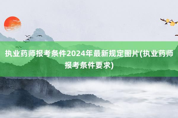 执业药师报考条件2024年最新规定图片(执业药师报考条件要求)