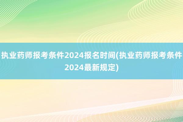 执业药师报考条件2024报名时间(执业药师报考条件2024最新规定)