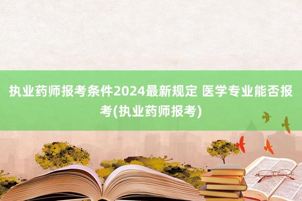 执业药师报考条件2024最新规定 医学专业能否报考(执业药师报考)