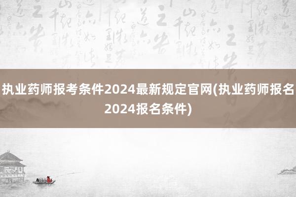 执业药师报考条件2024最新规定官网(执业药师报名2024报名条件)