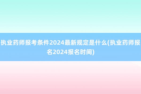 执业药师报考条件2024最新规定是什么(执业药师报名2024报名时间)