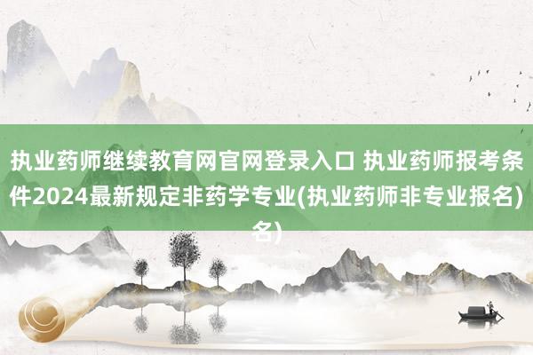 执业药师继续教育网官网登录入口 执业药师报考条件2024最新规定非药学专业(执业药师非专业报名)