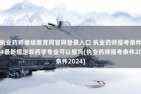 执业药师继续教育网官网登录入口 执业药师报考条件2024最新规定非药学专业可以报吗(执业药师报考条件2024)