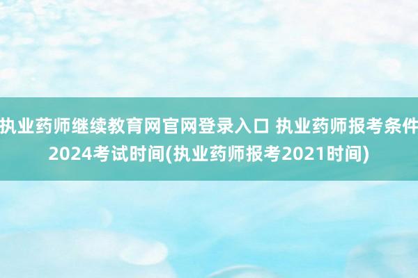 执业药师继续教育网官网登录入口 执业药师报考条件2024考试时间(执业药师报考2021时间)