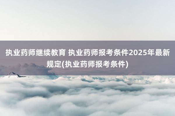 执业药师继续教育 执业药师报考条件2025年最新规定(执业药师报考条件)