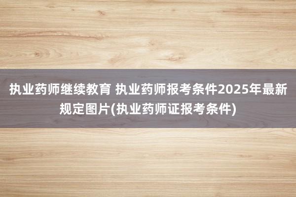 执业药师继续教育 执业药师报考条件2025年最新规定图片(执业药师证报考条件)
