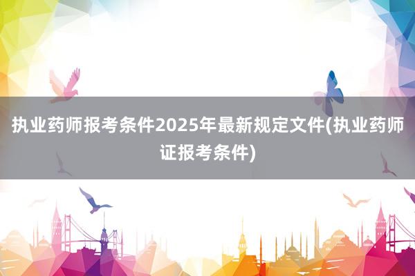 执业药师报考条件2025年最新规定文件(执业药师证报考条件)