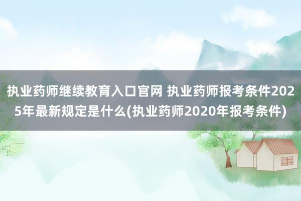 执业药师继续教育入口官网 执业药师报考条件2025年最新规定是什么(执业药师2020年报考条件)
