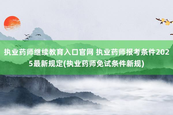 执业药师继续教育入口官网 执业药师报考条件2025最新规定(执业药师免试条件新规)