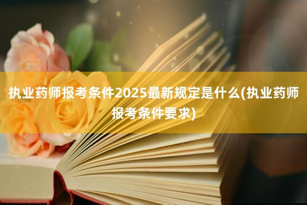 执业药师报考条件2025最新规定是什么(执业药师报考条件要求)