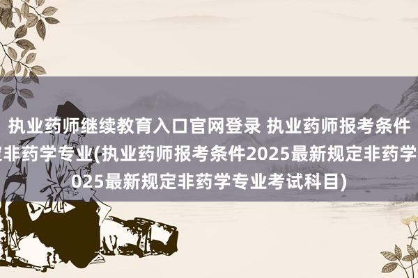 执业药师继续教育入口官网登录 执业药师报考条件2025最新规定非药学专业(执业药师报考条件2025最新规定非药学专业考试科目)